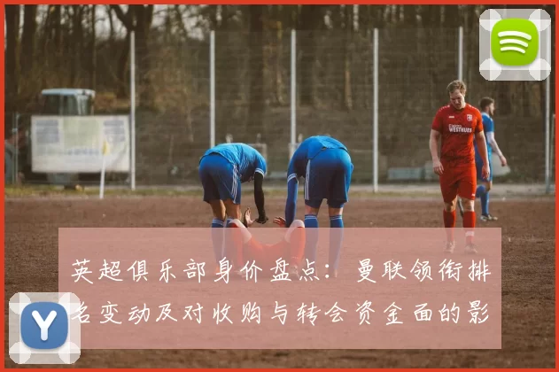 英超俱乐部身价盘点:曼联领衔排名变动及对收购与转会资金面的影响