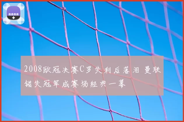 2008欧冠决赛C罗失利后落泪 曼联错失冠军成赛场经典一幕
