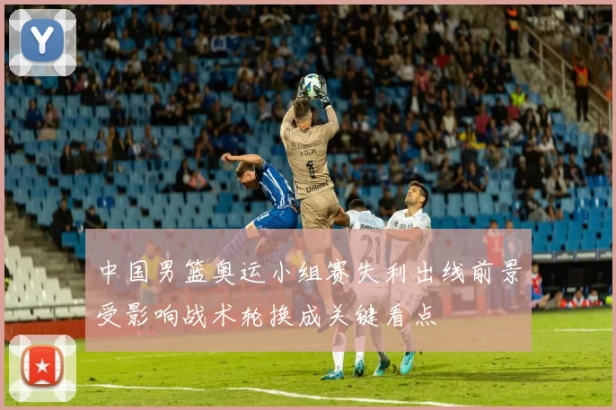 中国男篮奥运小组赛失利出线前景受影响战术轮换成关键看点