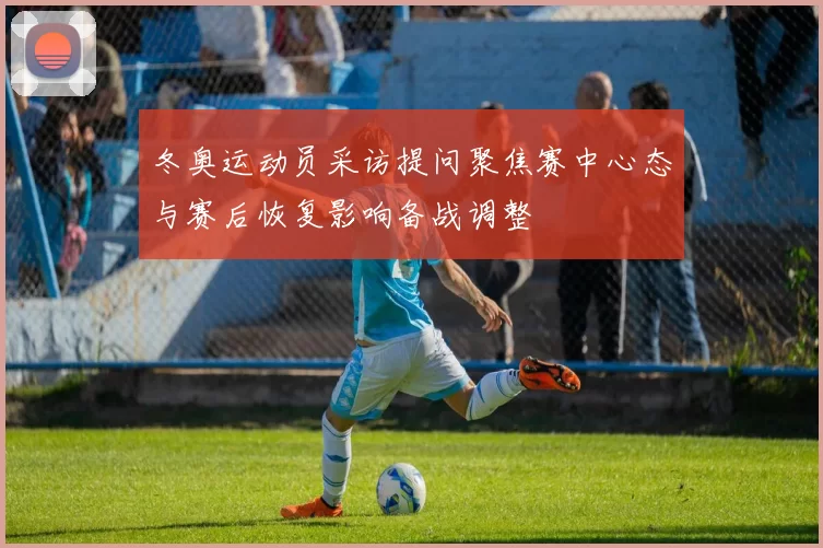 冬奥运动员采访提问聚焦赛中心态与赛后恢复影响备战调整