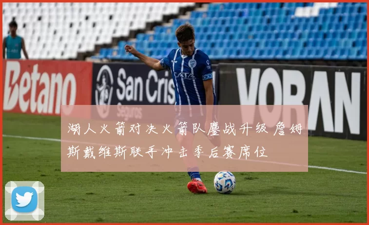 湖人火箭对决火箭队鏖战升级 詹姆斯戴维斯联手冲击季后赛席位