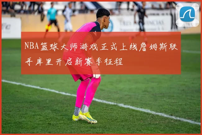 NBA篮球大师游戏正式上线詹姆斯联手库里开启新赛季征程