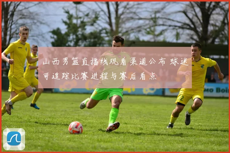 山西男篮直播线观看渠道公布 球迷可追踪比赛进程与赛后看点