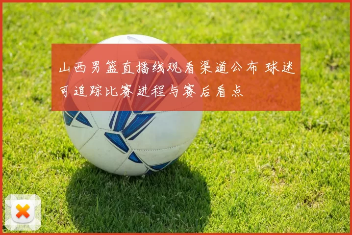 山西男篮直播线观看渠道公布 球迷可追踪比赛进程与赛后看点