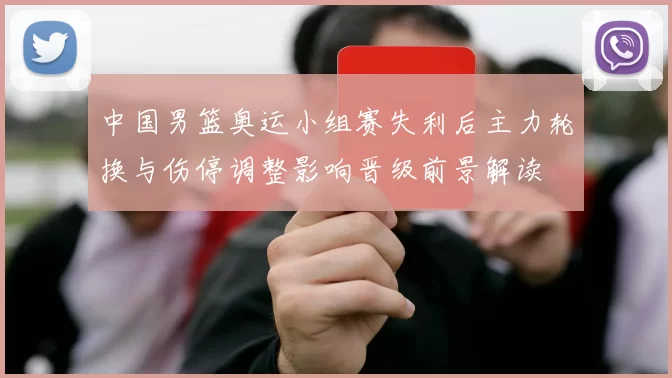 中国男篮奥运小组赛失利后主力轮换与伤停调整影响晋级前景解读