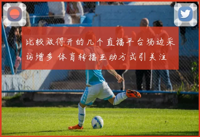 比较放得开的几个直播平台场边采访增多 体育转播互动方式引关注