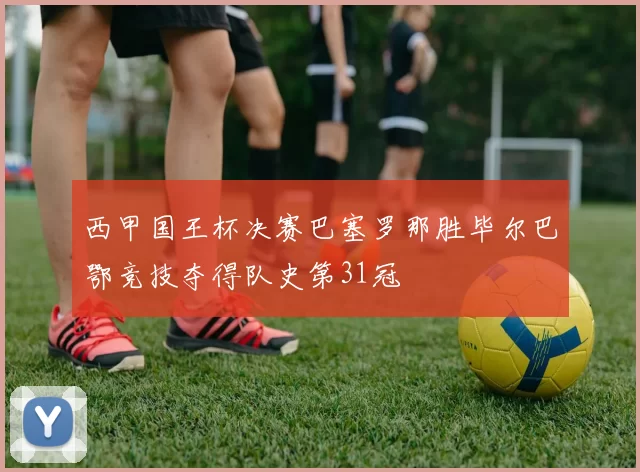 西甲国王杯决赛巴塞罗那胜毕尔巴鄂竞技夺得队史第31冠