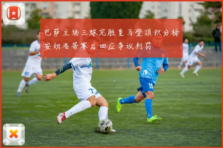 巴萨主场三球完胜皇马登顶积分榜安切洛蒂赛后回应争议判罚