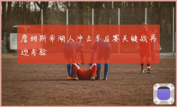 詹姆斯率湖人冲击季后赛关键战再迎考验