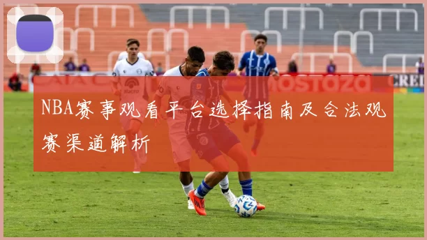 NBA赛事观看平台选择指南及合法观赛渠道解析