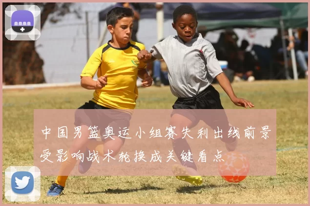 中国男篮奥运小组赛失利出线前景受影响战术轮换成关键看点