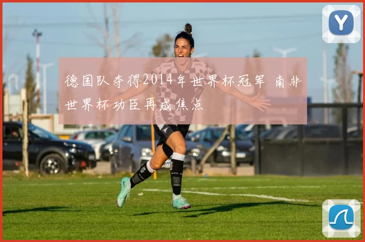 德国队夺得2014年世界杯冠军 南非世界杯功臣再成焦点