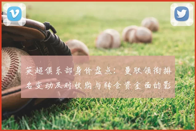 英超俱乐部身价盘点:曼联领衔排名变动及对收购与转会资金面的影响