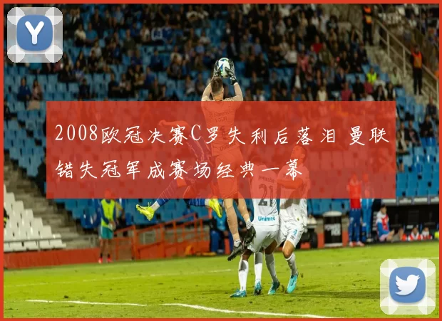 2008欧冠决赛C罗失利后落泪 曼联错失冠军成赛场经典一幕