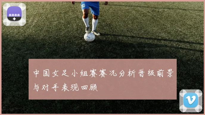 中国女足小组赛赛况分析晋级前景与对手表现回顾
