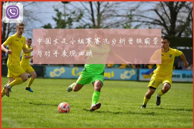 中国女足小组赛赛况分析晋级前景与对手表现回顾