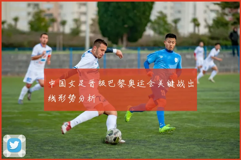 中国女足晋级巴黎奥运会关键战出线形势分析